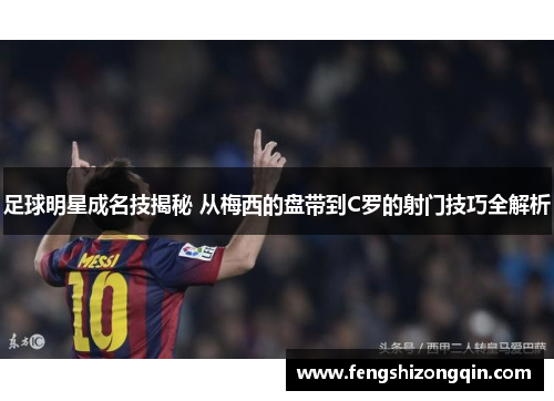 足球明星成名技揭秘 从梅西的盘带到C罗的射门技巧全解析