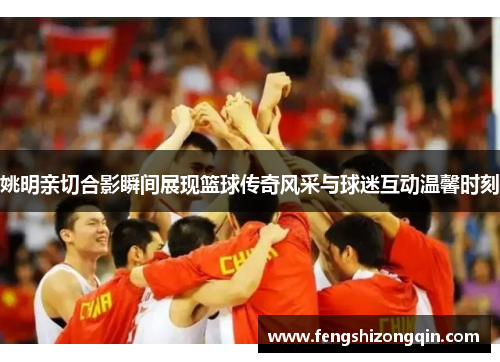 姚明亲切合影瞬间展现篮球传奇风采与球迷互动温馨时刻