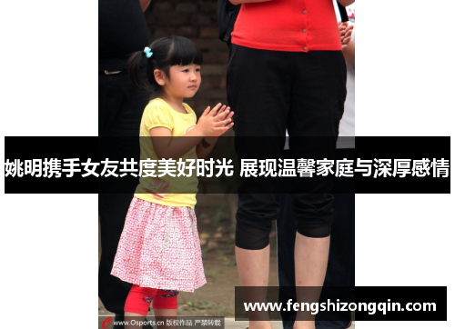 姚明携手女友共度美好时光 展现温馨家庭与深厚感情