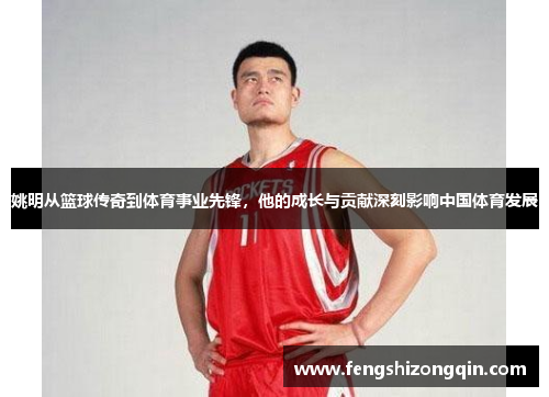 姚明从篮球传奇到体育事业先锋，他的成长与贡献深刻影响中国体育发展