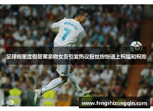 足球明星度假甜蜜亲吻女友引发热议粉丝纷纷送上祝福和祝愿