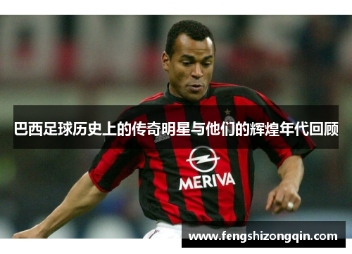 巴西足球历史上的传奇明星与他们的辉煌年代回顾