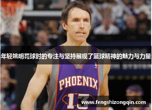 年轻姚明罚球时的专注与坚持展现了篮球精神的魅力与力量