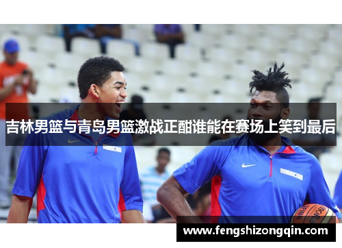 吉林男篮与青岛男篮激战正酣谁能在赛场上笑到最后