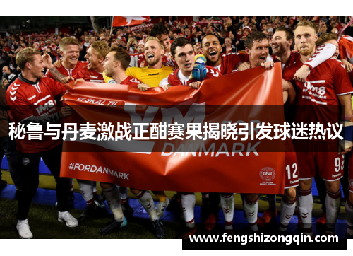 秘鲁与丹麦激战正酣赛果揭晓引发球迷热议